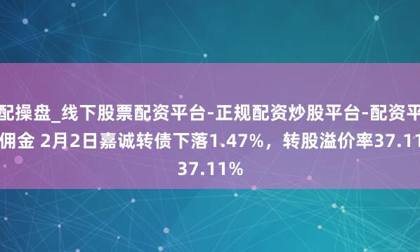 配操盘_线下股票配资平台-正规配资炒股平台-配资平台佣金 2月2日嘉诚转债下落1.47%，转股溢价率37.11%