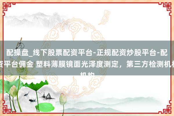 配操盘_线下股票配资平台-正规配资炒股平台-配资平台佣金 塑料薄膜镜面光泽度测定，第三方检测机构