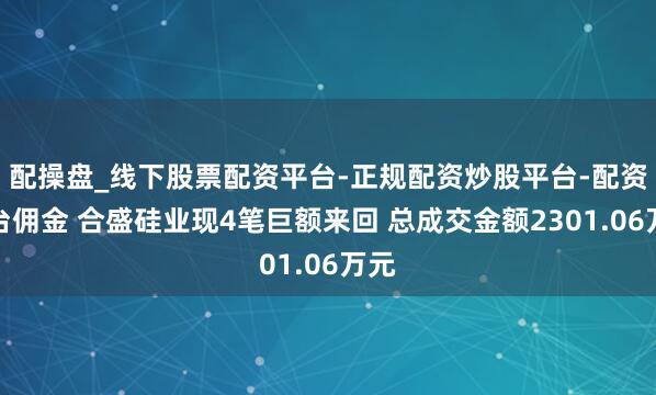 配操盘_线下股票配资平台-正规配资炒股平台-配资平台佣金 合盛硅业现4笔巨额来回 总成交金额2301.06万元