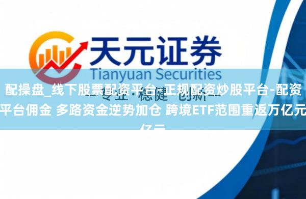 配操盘_线下股票配资平台-正规配资炒股平台-配资平台佣金 多路资金逆势加仓 跨境ETF范围重返万亿元