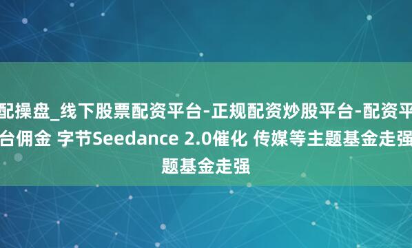 配操盘_线下股票配资平台-正规配资炒股平台-配资平台佣金 字节Seedance 2.0催化 传媒等主题基金走强