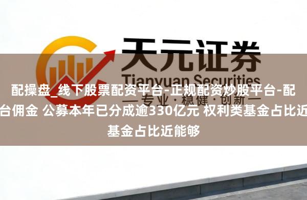 配操盘_线下股票配资平台-正规配资炒股平台-配资平台佣金 公募本年已分成逾330亿元 权利类基金占比近能够