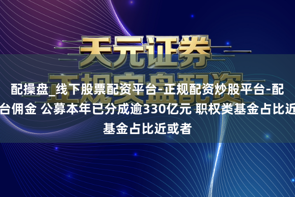 配操盘_线下股票配资平台-正规配资炒股平台-配资平台佣金 公募本年已分成逾330亿元 职权类基金占比近或者