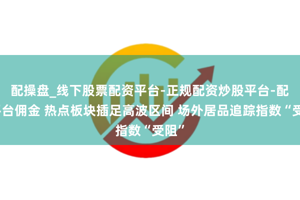 配操盘_线下股票配资平台-正规配资炒股平台-配资平台佣金 热点板块插足高波区间 场外居品追踪指数“受阻”