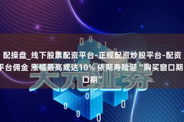 配操盘_线下股票配资平台-正规配资炒股平台-配资平台佣金 涨幅最高或达10% 依期寿险迎“购买窗口期”