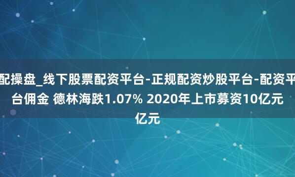 配操盘_线下股票配资平台-正规配资炒股平台-配资平台佣金 德林海跌1.07% 2020年上市募资10亿元