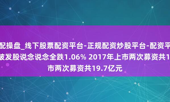 配操盘_线下股票配资平台-正规配资炒股平台-配资平台佣金 破发股说念说念全跌1.06% 2017年上市两次募资共19.7亿元