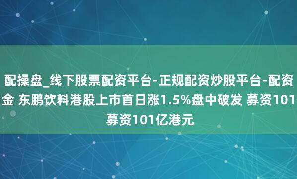 配操盘_线下股票配资平台-正规配资炒股平台-配资平台佣金 东鹏饮料港股上市首日涨1.5%盘中破发 募资101亿港元