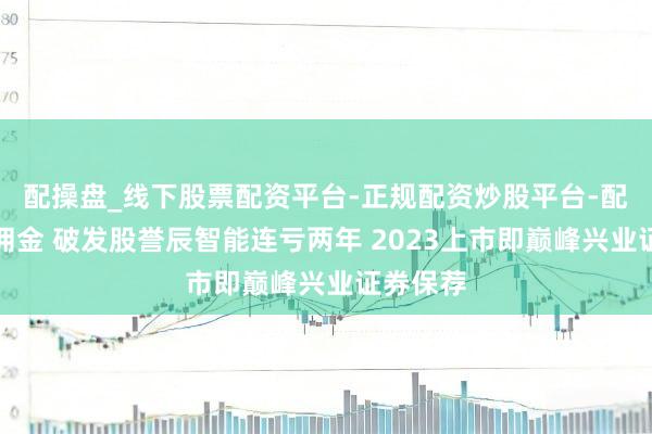 配操盘_线下股票配资平台-正规配资炒股平台-配资平台佣金 破发股誉辰智能连亏两年 2023上市即巅峰兴业证券保荐