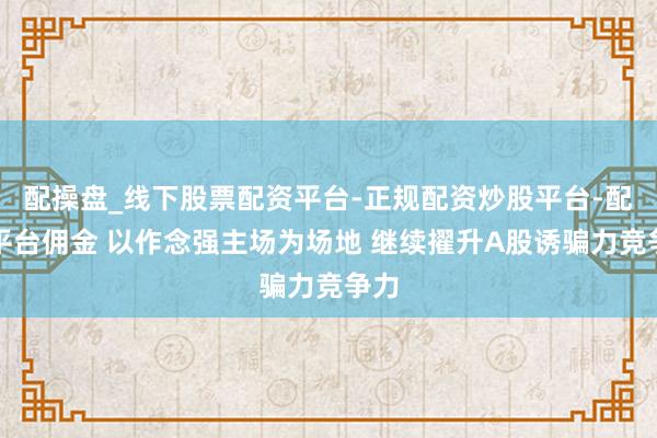配操盘_线下股票配资平台-正规配资炒股平台-配资平台佣金 以作念强主场为场地 继续擢升A股诱骗力竞争力