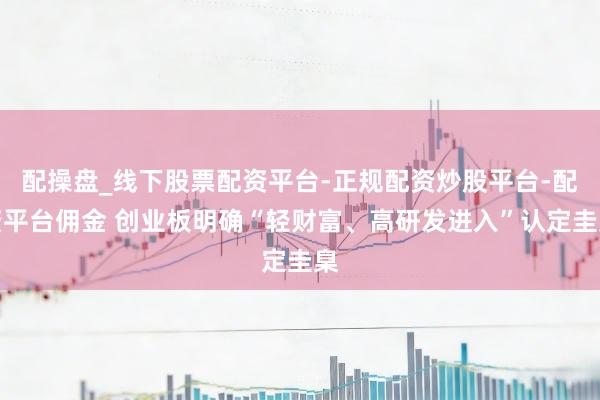 配操盘_线下股票配资平台-正规配资炒股平台-配资平台佣金 创业板明确“轻财富、高研发进入”认定圭臬