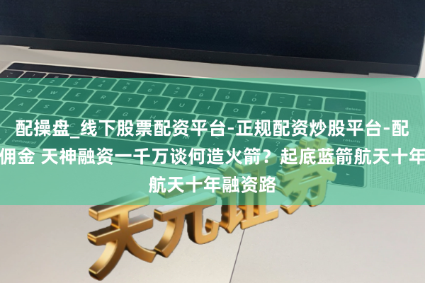 配操盘_线下股票配资平台-正规配资炒股平台-配资平台佣金 天神融资一千万谈何造火箭？起底蓝箭航天十年融资路