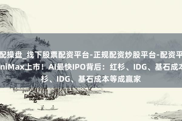配操盘_线下股票配资平台-正规配资炒股平台-配资平台佣金 MiniMax上市！AI最快IPO背后：红杉、IDG、基石成本等成赢家