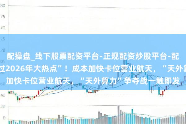 配操盘_线下股票配资平台-正规配资炒股平台-配资平台佣金 “绝可以过2026年大热点”！成本加快卡位营业航天，“天外算力”争夺战一触即发