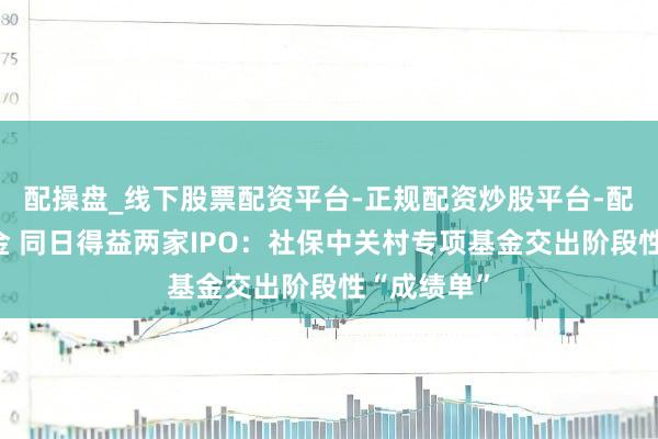 配操盘_线下股票配资平台-正规配资炒股平台-配资平台佣金 同日得益两家IPO：社保中关村专项基金交出阶段性“成绩单”