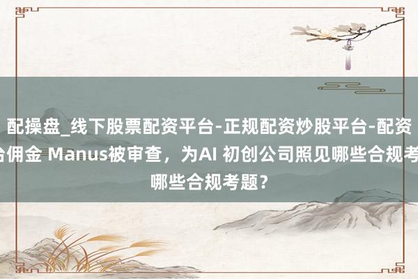 配操盘_线下股票配资平台-正规配资炒股平台-配资平台佣金 Manus被审查，为AI 初创公司照见哪些合规考题？