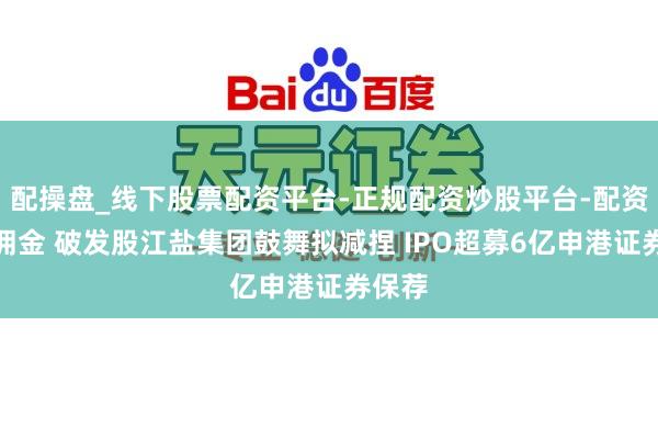 配操盘_线下股票配资平台-正规配资炒股平台-配资平台佣金 破发股江盐集团鼓舞拟减捏 IPO超募6亿申港证券保荐