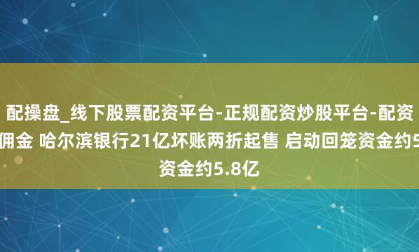 配操盘_线下股票配资平台-正规配资炒股平台-配资平台佣金 哈尔滨银行21亿坏账两折起售 启动回笼资金约5.8亿