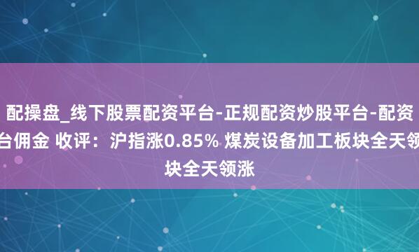 配操盘_线下股票配资平台-正规配资炒股平台-配资平台佣金 收评：沪指涨0.85% 煤炭设备加工板块全天领涨