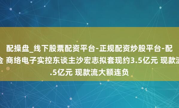 配操盘_线下股票配资平台-正规配资炒股平台-配资平台佣金 商络电子实控东谈主沙宏志拟套现约3.5亿元 现款流大额连负