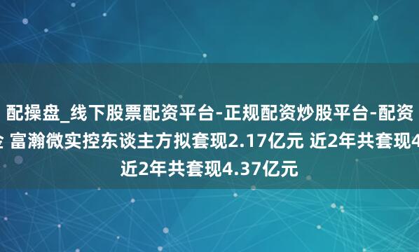 配操盘_线下股票配资平台-正规配资炒股平台-配资平台佣金 富瀚微实控东谈主方拟套现2.17亿元 近2年共套现4.37亿元
