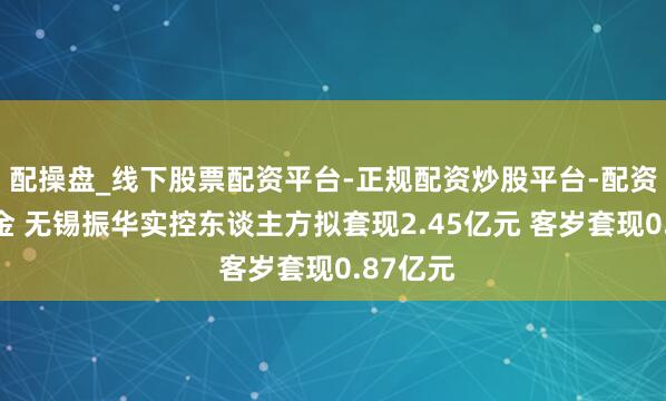 配操盘_线下股票配资平台-正规配资炒股平台-配资平台佣金 无锡振华实控东谈主方拟套现2.45亿元 客岁套现0.87亿元