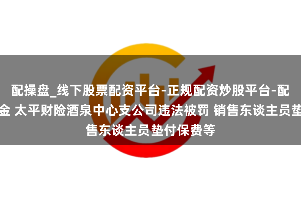 配操盘_线下股票配资平台-正规配资炒股平台-配资平台佣金 太平财险酒泉中心支公司违法被罚 销售东谈主员垫付保费等