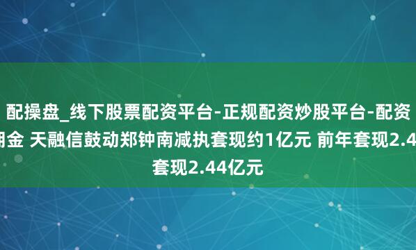 配操盘_线下股票配资平台-正规配资炒股平台-配资平台佣金 天融信鼓动郑钟南减执套现约1亿元 前年套现2.44亿元