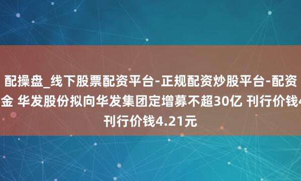 配操盘_线下股票配资平台-正规配资炒股平台-配资平台佣金 华发股份拟向华发集团定增募不超30亿 刊行价钱4.21元