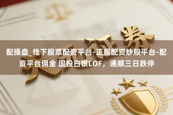 配操盘_线下股票配资平台-正规配资炒股平台-配资平台佣金 国投白银LOF，通顺三日跌停