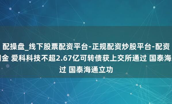 配操盘_线下股票配资平台-正规配资炒股平台-配资平台佣金 爱科科技不超2.67亿可转债获上交所通过 国泰海通立功