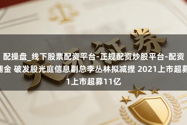 配操盘_线下股票配资平台-正规配资炒股平台-配资平台佣金 破发股光庭信息副总李丛林拟减捏 2021上市超募11亿