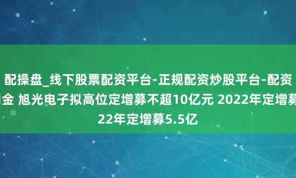 配操盘_线下股票配资平台-正规配资炒股平台-配资平台佣金 旭光电子拟高位定增募不超10亿元 2022年定增募5.5亿