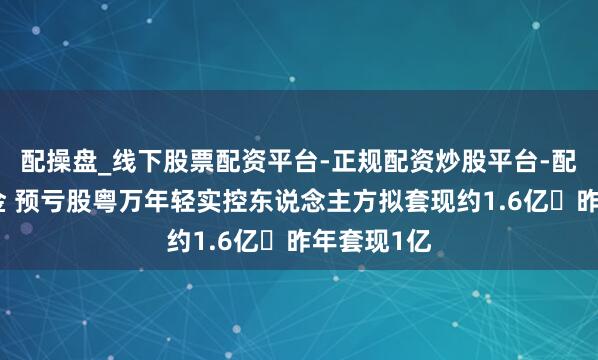配操盘_线下股票配资平台-正规配资炒股平台-配资平台佣金 预亏股粤万年轻实控东说念主方拟套现约1.6亿 昨年套现1亿