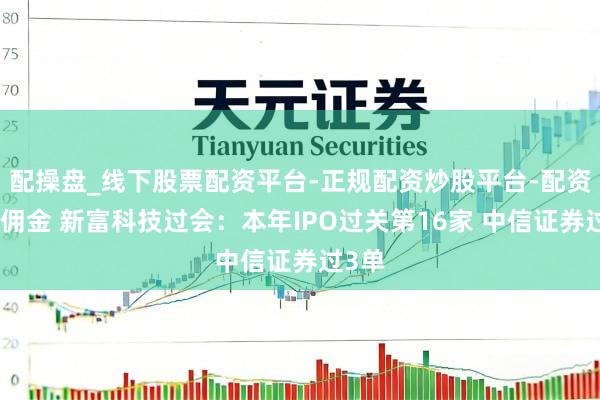 配操盘_线下股票配资平台-正规配资炒股平台-配资平台佣金 新富科技过会：本年IPO过关第16家 中信证券过3单