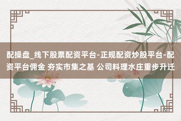 配操盘_线下股票配资平台-正规配资炒股平台-配资平台佣金 夯实市集之基 公司料理水庄重步升迁