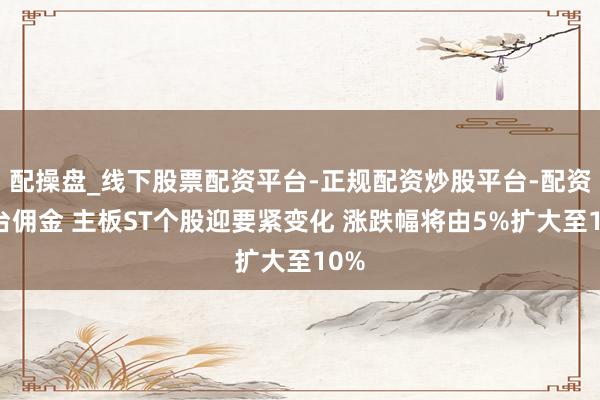 配操盘_线下股票配资平台-正规配资炒股平台-配资平台佣金 主板ST个股迎要紧变化 涨跌幅将由5%扩大至10%