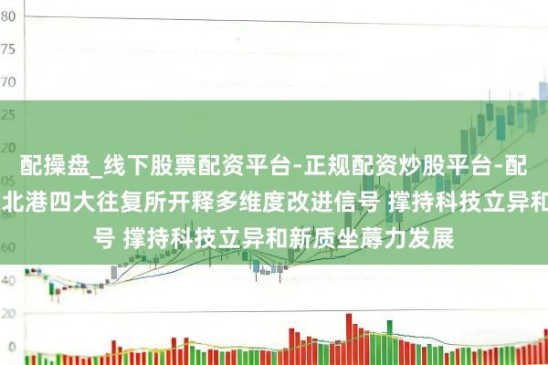 配操盘_线下股票配资平台-正规配资炒股平台-配资平台佣金 沪深北港四大往复所开释多维度改进信号 撑持科技立异和新质坐蓐力发展