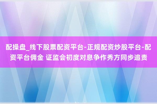 配操盘_线下股票配资平台-正规配资炒股平台-配资平台佣金 证监会初度对息争作秀方同步追责