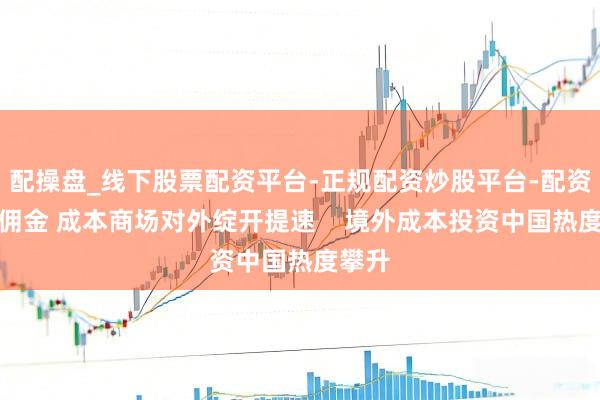配操盘_线下股票配资平台-正规配资炒股平台-配资平台佣金 成本商场对外绽开提速    境外成本投资中国热度攀升