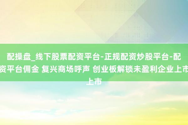 配操盘_线下股票配资平台-正规配资炒股平台-配资平台佣金 复兴商场呼声 创业板解锁未盈利企业上市