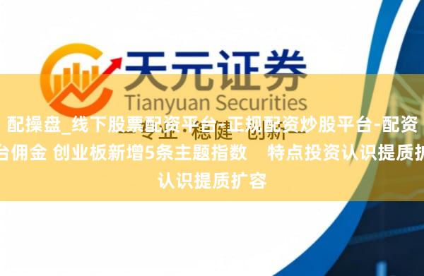 配操盘_线下股票配资平台-正规配资炒股平台-配资平台佣金 创业板新增5条主题指数    特点投资认识提质扩容