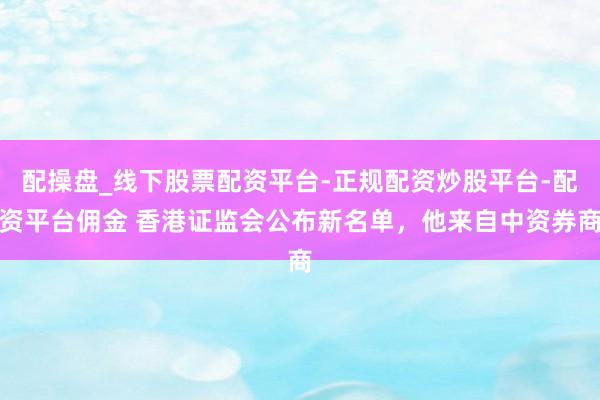 配操盘_线下股票配资平台-正规配资炒股平台-配资平台佣金 香港证监会公布新名单，他来自中资券商