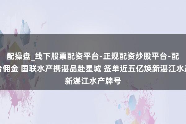 配操盘_线下股票配资平台-正规配资炒股平台-配资平台佣金 国联水产携湛品赴星城 签单近五亿焕新湛江水产牌号