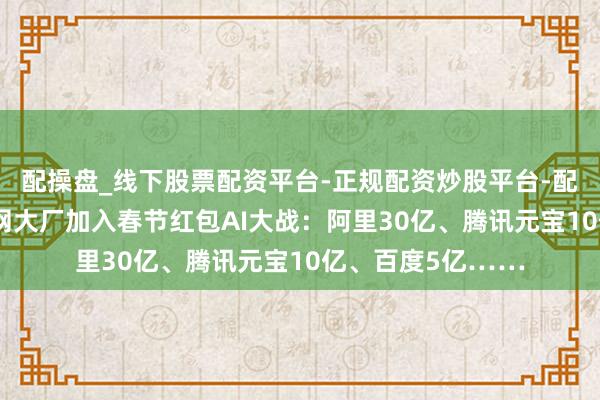 配操盘_线下股票配资平台-正规配资炒股平台-配资平台佣金 互联网大厂加入春节红包AI大战：阿里30亿、腾讯元宝10亿、百度5亿……