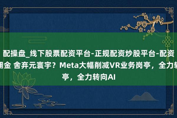 配操盘_线下股票配资平台-正规配资炒股平台-配资平台佣金 舍弃元寰宇？Meta大幅削减VR业务岗亭，全力转向AI