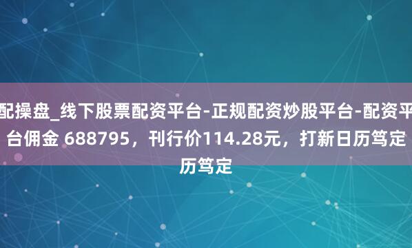配操盘_线下股票配资平台-正规配资炒股平台-配资平台佣金 688795，刊行价114.28元，打新日历笃定