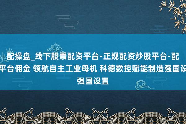 配操盘_线下股票配资平台-正规配资炒股平台-配资平台佣金 领航自主工业母机 科德数控赋能制造强国设置