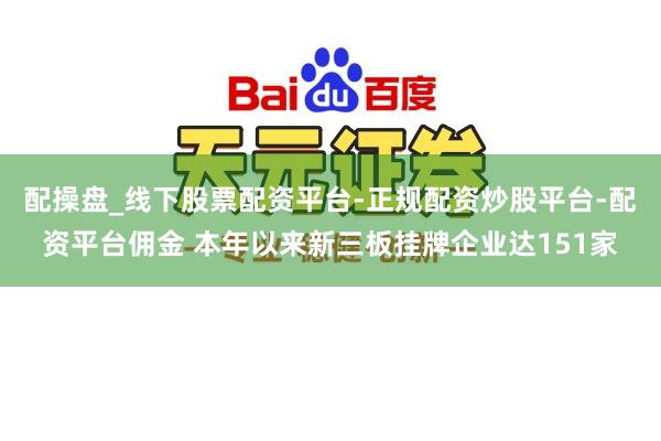 配操盘_线下股票配资平台-正规配资炒股平台-配资平台佣金 本年以来新三板挂牌企业达151家