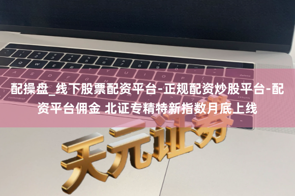 配操盘_线下股票配资平台-正规配资炒股平台-配资平台佣金 北证专精特新指数月底上线